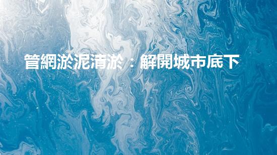 管網淤泥清淤：解開城市底下的秘密！